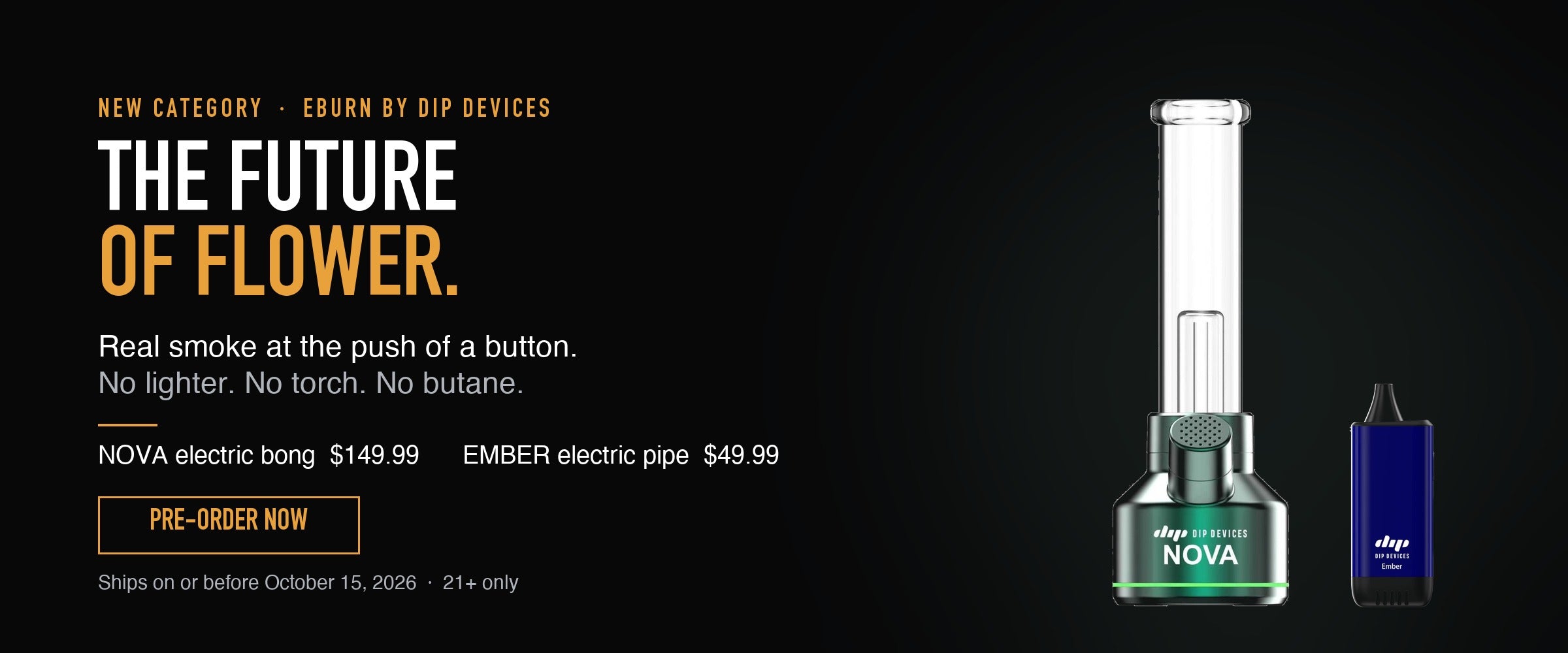 eBurn by Dip Devices — the future of flower. Nova electric bong $149.99 and Ember electric pipe $49.99. Real smoke at the push of a button, no lighter or torch. Pre-order now, ships on or before October 15 2026. 21+ only.